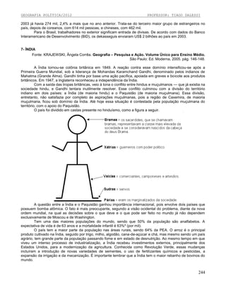 GEOGRAFIA POLÍTICA/2012

PROFESSOR: TIAGO DALESSI

2003 já havia 274 mil, 2,4% a mais que no ano anterior. Trata-se do terceiro maior grupo de estrangeiros no
país, depois de coreanos, com 614 mil pessoas, e chineses, com 462 mil.
Para o Brasil, trabalhadores no exterior significam entrada de divisas. De acordo com dados do Banco
Interamericano de Desenvolvimento (BID), os dekasseguis enviaram US$ 2 bilhões ao país em 2003.

7- ÍNDIA
Fonte: KRAJEWSKI, Ângela Corrêa. Geografia – Pesquisa e Ação. Volume Único para Ensino Médio.
São Paulo: Ed. Moderna, 2005. pág. 146-148.
A Índia tornou-se colônia britânica em 1849. A reação contra esse domínio intensificou-se após a
Primeira Guerra Mundial, sob a liderança de Mohandas Karamchand Gandhi, denominado pelos indianos de
Mahatma (Grande Alma). Gandhi tinha por base uma ação pacífica, apoiada em greves e boicote aos produtos
britânicos. Em 1947, a Inglaterra reconheceu a independência da Índia.
Com a saída das tropas britânicas, veio à tona o conflito entre hindus e muçulmanos — que já existia na
sociedade hindu, e Gandhi tentara inutilmente resolver. Esse conflito culminou com a divisão do território
indiano em dois países: a Índia (de maioria hindu) e o Paquistão (de maioria muçulmana). Essa divisão,
entretanto, não satisfazia por completo às aspirações muçulmanas, pois a região de Caxemira, de maioria
muçulmana, ficou sob domínio da Índia. Até hoje essa situação é contestada pela população muçulmana do
território, com o apoio do Paquistão.
O país foi dividido em castas presente no hinduísmo, como a figura a seguir.

A questão entre a Índia e o Paquistão ganhou importância internacional, pois envolve dois países que
possuem bomba atômica. O fato é mais preocupante, segundo a visão ocidental do problema, diante da nova
ordem mundial, na qual as decisões sobre o que deve e o que pode ser feito no mundo já não dependem
exclusivamente de Moscou e de Washington.
Tem uma das maiores populações do mundo, sendo que 50% da população são analfabetos. A
expectativa de vida é de 63 anos e a mortalidade infantil é 63%º (por mil).
O país tem a maior parte da população nas áreas rurais, sendo 64% da PEA. O arroz é o principal
produto cultivado na Índia, seguido por trigo, milho, algodão, cana-de-açúcar e chá, mas mesmo sendo um país
agrário, tem grande parte da população passando fome e em estado de desnutrição. Ao mesmo tempo em que
viveu um intenso processo de industrialização, a Índia recebeu investimentos externos, principalmente dos
Estados Unidos, para a modernização da agricultura. Conhecida como Revolução Verde, essas mudanças
incluíram a introdução de novas variedades de sementes, o uso de fertilizantes químicos e pesticidas, a
expansão da irrigação e da mecanização. É importante lembrar que a Índia tem o maior rebanho de bovinos do
mundo.

244

 