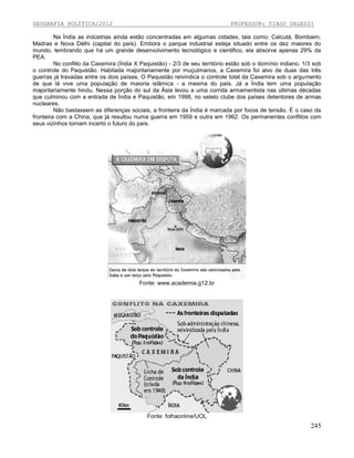 GEOGRAFIA POLÍTICA/2012

PROFESSOR: TIAGO DALESSI

Na Índia as indústrias ainda estão concentradas em algumas cidades, tais como: Calcutá, Bombaim,
Madras e Nova Délhi (capital do país). Embora o parque industrial esteja situado entre os dez maiores do
mundo, lembrando que há um grande desenvolvimento tecnológico e cientifico, ela absorve apenas 29% da
PEA.
No conflito da Caxemira (Índia X Paquistão) - 2/3 de seu território estão sob o domínio indiano. 1/3 sob
o controle do Paquistão. Habitada majoritariamente por muçulmanos, a Caxemira foi alvo de duas das três
guerras já travadas entre os dois países. O Paquistão reivindica o controle total da Caxemira sob o argumento
de que lá vive uma população de maioria islâmica - a mesma do país. Já a Índia tem uma população
majoritariamente hindu. Nessa porção do sul da Ásia levou a uma corrida armamentista nas últimas décadas
que culminou com a entrada de Índia e Paquistão, em 1998, no seleto clube dos países detentores de armas
nucleares.
Não bastassem as diferenças sociais, a fronteira da Índia é marcada por focos de tensão. É o caso da
fronteira com a China, que já resultou numa guerra em 1959 e outra em 1962. Os permanentes conflitos com
seus vizinhos tornam incerto o futuro do país.

Fonte: www.academia.g12.br

Fonte: folhaonline/UOL

245

 