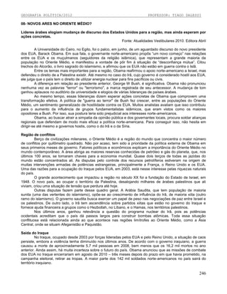 GEOGRAFIA POLÍTICA/2012

PROFESSOR: TIAGO DALESSI

08- NOVOS ARES NO ORIENTE MÉDIO?
Lideres árabes elogiam mudança de discurso dos Estados Unidos para a região, mas ainda esperam por
ações concretas.
Fonte: Atualidades Vestibulares 2010. Editora Abril
A Universidade do Cairo, no Egito, foi o palco, em junho, de um aguardado discurso do novo presidente
dos EUA, Barack Obama. Em sua fala, o governante norte-americano propôs “um novo começo” nas relações
entre os EUA e os muçulmanos (seguidores da religião islâmica), que representam a grande maioria da
população no Oriente Médio, e manifestou a vontade de pôr fim à situação de “desconfiança mútua”. Citou
trechos do Alcorão, o livro sagrado do islamismo, e afirmou que os EUA não estão em guerra contra o Islã.
Entre os temas mais importantes para a região, Obama reafirmou o apoio norte-americano a Israel, mas
defendeu o direito de a Palestina existir. Até mesmo no caso do Irã, cujo governo é considerado hostil aos EUA,
ele julga que o país tem o direito de utilizar energia nuclear para fins pacíficos ou civis.
A diferença em relação ao presidente anterior, George W Bush, é significativa. Obama não pronunciou
nenhuma vez as palavras "terror" ou "terrorismo", a marca registrada de seu antecessor. A mudança de tom
ganhou aplausos no auditório da universidade e elogios de várias lideranças de países árabes.
Ao mesmo tempo, essas lideranças dizem esperar ações concretas de Obama que comprovem uma
transformação efetiva. A política de "guerra ao terror" de Bush fez crescer, entre as populações do Oriente
Médio, um sentimento generalizado de hostilidade contra os EUA. Muitos analistas avaliam que isso contribuiu
para o aumento da influência de grupos fundamentalistas islâmicos, que eram vistos como os maiores
opositores a Bush. Por isso, sua postura teria sido prejudicial aos interesses norte-americanos.
Obama, ao buscar atrair a simpatia da opinião pública e dos governantes locais, procura soldar alianças
regionais que defendam de modo mais eficaz a política norte-americana. Para conseguir isso, não hesita em
dirigir-se até mesmo a governos hostis, como o do Irã e o da Síria.
Região de conflitos
Berço de civilizações milenares, o Oriente Médio é a região do mundo que concentra o maior número
de conflitos por quilômetro quadrado. Não por acaso, tem sido a prioridade da política externa de Obama em
seus primeiros meses de governo. Fatores políticos e econômicos explicam a importância do Oriente Médio no
mundo contemporâneo. A área abriga as maiores reservas conhecidas de petróleo e gás do planeta, que, nos
últimos 100 anos, se tornaram chaves para a economia mundial. Quase dois terços de todas as jazidas do
mundo estão concentrados ali. As disputas pelo controle dos recursos petrolíferos estiveram na origem de
muitas intervenções armadas de potências estrangeiras, principalmente a França, o Reino Unido e os EUA.
Uma das razões para a ocupação do Iraque pelos EUA, em 2003, está nesse interesse pelas riquezas naturais
do país.
O grande acontecimento que impactou a região no século XX foi a fundação do Estado de Israel, em
1948. O novo país, ao ocupar o território da Palestina, desalojando milhares de árabes palestinos que ali
viviam, criou uma situação de tensão que perdura até hoje.
Outras disputas fazem parte desse quadro geral. A Arábia Saudita, que tem população de maioria
sunita (uma das vertentes do islamismo), opõe-se ao crescimento de influência do Irã, de maioria xiita (outro
ramo do islamismo). O governo saudita busca exercer um papel de peso nas negociações de paz entre Israel e
os palestinos. De outro lado, o Irã tem ascendência sobre partidos xiitas que estão no governo do Iraque e
fornece ajuda financeira a grupos como o Hezbollah, no Líbano, e o Hamas, nos territórios palestinos.
Nos últimos anos, ganhou relevância a questão do programa nuclear do Irã, pois as potências
ocidentais acreditam que o país dá passos largos para construir bombas atômicas. Toda essa situação
conflituosa está relacionada ainda ao que acontece nas regiões limítrofes ao Oriente Médio, como a Ásia
Central, onde se situam Afeganistão e Paquistão.
Saída do Iraque
No Iraque, ocupado desde 2003 por forças lideradas pelos EUA e pelo Reino Unido, a situação de caos
persiste, embora a violência tenha diminuído nos últimos anos. De acordo com o governo iraquiano, a guerra
causou a morte de aproximadamente 5,7 mil pessoas em 2008, bem menos que os 16,2 mil mortos no ano
anterior. Ainda assim, há muita incerteza sobre o futuro do país. Obama anunciou que as missões de combate
dos EUA no Iraque encerrariam em agosto de 2010 – três meses depois do prazo em que havia prometido, na
campanha eleitoral, retirar as tropas. A maior parte dos 142 mil soldados norte-americanos no país sairá do
território iraquiano.

246

 