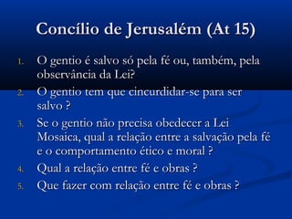 Concílio de Jerusalém (At 15)Concílio de Jerusalém (At 15)
1.1. O gentio é salvo só pela fé ou, também, pelaO gentio é salvo só pela fé ou, também, pela
observância da Lei?observância da Lei?
2.2. O gentio tem que cincurdidar-se para serO gentio tem que cincurdidar-se para ser
salvo ?salvo ?
3.3. Se o gentio não precisa obedecer a LeiSe o gentio não precisa obedecer a Lei
Mosaica, qual a relação entre a salvação pela féMosaica, qual a relação entre a salvação pela fé
e o comportamento ético e moral ?e o comportamento ético e moral ?
4.4. Qual a relação entre fé e obras ?Qual a relação entre fé e obras ?
5.5. Que fazer com relação entre fé e obras ?Que fazer com relação entre fé e obras ?
 