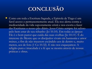CONCLUSÃOCONCLUSÃO
 Como em toda a Escritura Sagrada, a Epístola de Tiago é umComo em toda a Escritura Sagrada, a Epístola de Tiago é um
farol acesso e permanentemente atual. Ela nos alerta contra afarol acesso e permanentemente atual. Ela nos alerta contra a
mediocridade da vida supostamente cristã e nos exorta a fazermediocridade da vida supostamente cristã e nos exorta a fazer
das Escrituras o nosso pão diário. Jesus Cristo sempre foi zelosodas Escrituras o nosso pão diário. Jesus Cristo sempre foi zeloso
pelo bem estar do seu rebanho (Jo 10.10). Em todas as épocaspelo bem estar do seu rebanho (Jo 10.10). Em todas as épocas
Ele é o bom pastor que cuida das suas ovelhas (Jo 10.11). É doEle é o bom pastor que cuida das suas ovelhas (Jo 10.11). É do
interesse do Mestre que os discípulos vivam em harmonia e amorinteresse do Mestre que os discípulos vivam em harmonia e amor
mútuo, a fim de não trazerem escândalo aos de dentro e, muitomútuo, a fim de não trazerem escândalo aos de dentro e, muito
menos, aos de fora (1 Co 10.32). E não nos esqueçamos: Amenos, aos de fora (1 Co 10.32). E não nos esqueçamos: A
religião pura e imaculada é a fé que se mostra através de nossasreligião pura e imaculada é a fé que se mostra através de nossas
práticas e obras.práticas e obras.
 