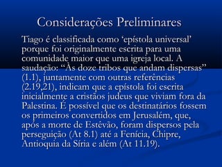 Considerações PreliminaresConsiderações Preliminares
Tiago é classificada como ‘epístola universal’Tiago é classificada como ‘epístola universal’
porque foi originalmente escrita para umaporque foi originalmente escrita para uma
comunidade maior que uma igreja local. Acomunidade maior que uma igreja local. A
saudação: “Às doze tribos que andam dispersas”saudação: “Às doze tribos que andam dispersas”
(1.1), juntamente com outras referências(1.1), juntamente com outras referências
(2.19,21), indicam que a epístola foi escrita(2.19,21), indicam que a epístola foi escrita
inicialmente a cristãos judeus que viviam fora dainicialmente a cristãos judeus que viviam fora da
Palestina. É possível que os destinatários fossemPalestina. É possível que os destinatários fossem
os primeiros convertidos em Jerusalém, que,os primeiros convertidos em Jerusalém, que,
após a morte de Estêvão, foram dispersos pelaapós a morte de Estêvão, foram dispersos pela
perseguição (At 8.1) até a Fenícia, Chipre,perseguição (At 8.1) até a Fenícia, Chipre,
Antioquia da Síria e além (At 11.19).Antioquia da Síria e além (At 11.19).
 