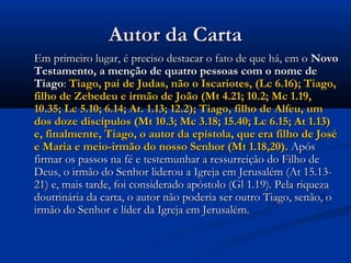 Autor da CartaAutor da Carta
Em primeiro lugar, é preciso destacar o fato de que há, em oEm primeiro lugar, é preciso destacar o fato de que há, em o NovoNovo
Testamento, a menção de quatro pessoas com o nome deTestamento, a menção de quatro pessoas com o nome de
TiagoTiago:: Tiago, pai de Judas, não o Iscariotes, (Lc 6.16); Tiago,Tiago, pai de Judas, não o Iscariotes, (Lc 6.16); Tiago,
filho de Zebedeu e irmão de João (Mt 4.21; 10.2; Mc 1.19,filho de Zebedeu e irmão de João (Mt 4.21; 10.2; Mc 1.19,
10.35; Lc 5.10; 6.14; At. 1.13; 12.2); Tiago, filho de Alfeu, um10.35; Lc 5.10; 6.14; At. 1.13; 12.2); Tiago, filho de Alfeu, um
dos doze discípulos (Mt 10.3; Mc 3.18; 15.40; Lc 6.15; At 1.13)dos doze discípulos (Mt 10.3; Mc 3.18; 15.40; Lc 6.15; At 1.13)
e, finalmente, Tiago, o autor da epístola, que era filho de Josée, finalmente, Tiago, o autor da epístola, que era filho de José
e Maria e meio-irmão do nosso Senhor (Mt 1.18,20).e Maria e meio-irmão do nosso Senhor (Mt 1.18,20). ApósApós
firmar os passos na fé e testemunhar a ressurreição do Filho defirmar os passos na fé e testemunhar a ressurreição do Filho de
Deus, o irmão do Senhor liderou a Igreja em Jerusalém (At 15.13-Deus, o irmão do Senhor liderou a Igreja em Jerusalém (At 15.13-
21) e, mais tarde, foi considerado apóstolo (Gl 1.19). Pela riqueza21) e, mais tarde, foi considerado apóstolo (Gl 1.19). Pela riqueza
doutrinária da carta, o autor não poderia ser outro Tiago, senão, odoutrinária da carta, o autor não poderia ser outro Tiago, senão, o
irmão do Senhor e líder da Igreja em Jerusalém.irmão do Senhor e líder da Igreja em Jerusalém.
 