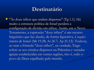 DestinatárioDestinatário
 "Às doze tribos que andam dispersas" (Tg 1.1). Há"Às doze tribos que andam dispersas" (Tg 1.1). Há
muito a estrutura política de Israel perdera amuito a estrutura política de Israel perdera a
configuração de divisão em tribos. Assim, em o Novoconfiguração de divisão em tribos. Assim, em o Novo
Testamento, a expressão "doze tribos" é um recursoTestamento, a expressão "doze tribos" é um recurso
linguístico que faz alusão, de forma figurativa, à naçãolinguístico que faz alusão, de forma figurativa, à nação
inteira de Israel (Mt 19.28; At 26.7; Ap 21.12). Todavia,inteira de Israel (Mt 19.28; At 26.7; Ap 21.12). Todavia,
ao usar a fórmula "doze tribos", na verdade, Tiagoao usar a fórmula "doze tribos", na verdade, Tiago
refere-se aos cristãos dispersos na Palestina e variadasrefere-se aos cristãos dispersos na Palestina e variadas
igrejas estabelecidas em outras regiões, isto é, todo oigrejas estabelecidas em outras regiões, isto é, todo o
povo de Deus espalhado pelo mundo.povo de Deus espalhado pelo mundo.
 