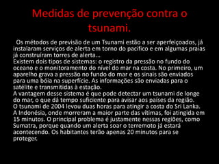 Medidas de prevenção contra o
tsunami.
Os métodos de previsão de um Tsunami estão a ser aperfeiçoados, já
instalaram serviços de alerta em torno do pacifico e em algumas praias
já construíram torres de alerta...
Existem dois tipos de sistemas: o registro da pressão no fundo do
oceano e o monitoramento do nível do mar na costa. No primeiro, um
aparelho grava a pressão no fundo do mar e os sinais são enviados
para uma bóia na superfície. As informações são enviadas para o
satélite e transmitidas à estação.
A vantagem desse sistema é que pode detectar um tsunami de longe
do mar, o que dá tempo suficiente para avisar aos países da região.
O tsunami de 2004 levou duas horas para atingir a costa do Sri Lanka.
A Indonésia, onde morreram a maior parte das vítimas, foi atingida em
15 minutos. O principal problema é justamente nessas regiões, como
Sumatra, porque quando um alerta soar o terremoto já estará
acontecendo. Os habitantes terão apenas 20 minutos para se
proteger.
 