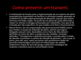 Como prevenir um tsunami.
• A mobilização de fundos para a implementação de um sistema de alerta
avançado para maremotos no Pacífico é a principal medida aprovada na
conferência da ONU sobre prevenção de desastres naturais que ontem
terminou em Kobe, Japão. Faz parte de um plano de acção destinado a
reduzir as vítimas e estragos provocados por catástrofes, mas que já foi
criticado por não especificar em que moldes será feito o financiamento.
• Marco Ferrari, de uma organização não governamental (ONG) suíça e
que chefiou a equipa de redacção do plano, admitiu que alguns
delegados possam estar desiludidos com o facto de não estarem
definidos os meios de aferir o progresso das medidas. Contudo,
defendeu: "Conseguimos o objectivo principal: o acordo sobre o modo
de abordar e promover a cultura da redução do desastre", cita a Lusa. O
plano, para dez anos, apela aos países para partilharem dados de
previsão meteorológica com base em informações de satélite,
elaborarem mapas de zona de perigo e definirem estratégias de
resposta a desastres para as comunidades locais.
 
