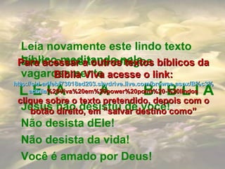 Jesus não desistiu de você! Não desista dEle! Não desista da vida! Você é amado por Deus! Leia novamente este lindo texto bíblico meditando nele vagarosamente Envie-o aos teus amigos L E I A  A  B Í B L I A Para acessar a outros textos bíblicos da Bíblia Viva acesse o link: http :// cid -a4febf73018ad203. skydrive . live .com/ browse . aspx /B%c3% adblia %20Viva%20em%20power%20point%20-%20lindos clique sobre o texto pretendido, depois com o botão direito, em “salvar destino como” 