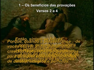 1 – Os benefícios das provações Versos 2 a 4 2-   Queridos irmãos,  a vida de vocês está cheia de dificuldades e de tentações? Então, sintam-se felizes,  3-   porque, quando o caminho é áspero, a perseverança de vocês tem uma oportunidade de crescer. 4-   Portanto, deixem-na crescer, e não procurem desviar-se dos seus problemas. Porque, quando a perseverança  de vocês estiver afinal plenamente crescida, vocês estarão preparados para qualquer coisa, e serão fortes  de caráter, íntegros e perfeitos. 