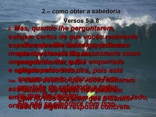 2 – como obter a sabedoria Versos 5 a 8 5-   Se quiserem saber o que Deus quer que vocês façam, perguntem-lhe, e Ele alegremente lhes dirá, pois está sempre pronto a dar uma farta provisão de sabedoria a todos os que lhe pedem;  Ele não se ofenderá com isso. 6-   Mas, quando lhe perguntarem,  estejam certos de que vocês realmente esperam que Ele lhes diga, pois uma mente duvidosa é tão inconstante como uma onda do mar que é empurrada  e agitada pelo vento,  7e8-   e cada decisão que vocês tomarem assim, será insegura, na medida  em que vocês se voltam ora para um lado, ora para o outro. Portanto, se vocês não pedirem com fé, não esperem que o Senhor lhes dê alguma resposta concreta. 