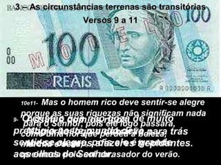 3 – As circunstâncias terrenas são transitórias Versos 9 a 11 9-   O cristão que não goza de muito prestígio neste mundo deve  sentir-se alegre, pois ele é grande aos olhos do Senhor. 10e11-   Mas o homem rico deve sentir-se alegre porque as suas riquezas não significam nada  para o Senhor, pois ele logo passará,  como uma flor que perdeu a beleza,  murcha e seca,  queimada pelo sol abrasador do verão. Assim é com os ricos. Morrerão logo e deixarão para trás todos os seus afazeres trepidantes. 