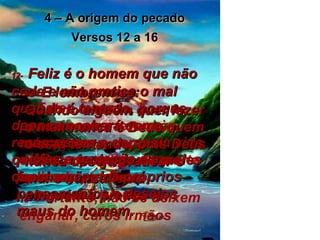 4 – A origem do pecado Versos 12 a 16 12-   Feliz é o homem que não cede e não pratica o mal quando é tentado, porque depois receberá como recompensa a coroa da vida que Deus prometeu àqueles que o amam . 13-   E lembrem-se: Quando alguém quer fazer o mal, nunca é Deus quem o está tentando, pois Deus nunca deseja praticar o mal e nunca tenta ninguém a praticá-lo. 14-   Mas a tentação é a fascinação dos próprios pensamentos e desejos maus do homem. 15-   Estes maus pensamentos levam às más ações e, depois disso, ao castigo da morte aplicado por Deus. 16-   Portanto, não se deixem enganar, caros irmãos 