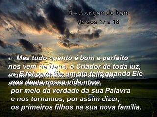 5 – A origem do bem Versos 17 a 18 17-   Mas tudo quanto é bom e perfeito  nos vem de Deus, o Criador de toda luz,  e que resplandece para sempre,  sem mudança nem sombra. 18-   E foi para Ele um dia feliz quando Ele nos deu a nossa vida nova,  por meio da verdade da sua Palavra  e nos tornamos, por assim dizer,  os primeiros filhos na sua nova família. 