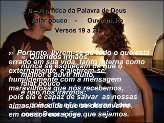 6 – A prática da Palavra de Deus Falar pouco  -  Ouvir muito Versos 19 a 21 19-   Queridos irmãos,  nunca se esqueçam de que o melhor é ouvir muito,  falar pouco  e não nos irarmos;  20-   pois a ira não nos torna bons, como Deus exige que sejamos. 21-   Portanto, livrem-se de tudo o que está errado em sua vida, tanto interna como externamente, e alegrem-se humildemente com a mensagem maravilhosa que nós recebemos,  pois ela é capaz de salvar  as nossas almas à medida que se desenvolve  em nossos corações. 