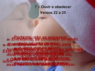 7 – Ouvir e obedecer Versos 22 a 25 22-   E lembrem-se: Esta mensagem é para obedecer,  e não apenas para ouvir. Portanto, não se enganem;  23-   pois se uma pessoa apenas ouvir e não obedecer, será como um homem que olha o seu próprio rosto num espelho; 24-   e, logo que se afasta,  ele não pode mais ver-se  a si mesmo nem se lembrar de como é a sua aparência. 25-   Entretanto, se continuar olhando com firmeza na lei de Deus para homens livres, ele não só se lembrará dela, mas fará aquilo que ela diz,  e Deus abençoará grandemente  esse homem em tudo quanto fizer. 