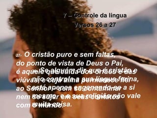 7 – Controle da língua Versos 26 a 27 26-   Se alguém diz que é cristão e não controla a sua língua ferina, está apenas enganando-se a si mesmo, e a sua religião não vale muita coisa. 27-   O cristão puro e sem faltas,  do ponto de vista de Deus o Pai,  é aquele que cuida dos órfãos e das viúvas, e cuja alma permanece fiel ao Senhor – sem se contaminar  nem se sujar em seus contatos  com o mundo. 