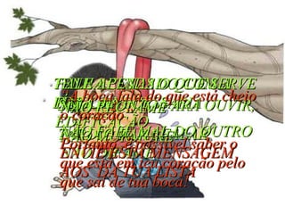 TENHA CUIDADO COM A LÍNGUA FALE APENAS O QUE SERVE PARA A NECESSÁRIA EDIFICAÇÃO SEJA PRONTO PARA OUVIR, TARDIO PARA FALAR NÃO RECLAME NÃO MURMURE NÃO FALE MAL DO OUTRO NÃO DIFAME ENVIE ESTA MENSAGEM AOS  DA TUA LISTA “ A boca fala do que está cheio o coração” Portanto, é possível saber o que está em teu coração pelo que sai de tua boca! 