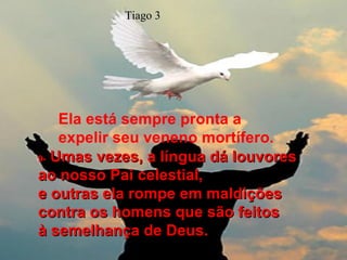 Ela está sempre pronta a expelir seu veneno mortífero. 9-   Umas vezes, a língua dá louvores ao nosso Pai celestial,  e outras ela rompe em maldições contra os homens que são feitos  à semelhança de Deus. Tiago 3 