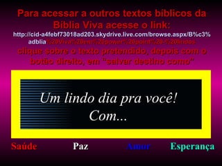 Um lindo dia pra você! Com... Saúde Paz Amor Esperança Para acessar a outros textos bíblicos da Bíblia Viva acesse o link: http :// cid -a4febf73018ad203. skydrive . live .com/ browse . aspx /B%c3% adblia %20Viva%20em%20power%20point%20-%20lindos clique sobre o texto pretendido, depois com o botão direito, em “salvar destino como” 