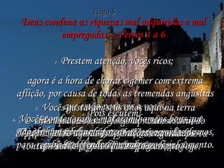 Deus condena as riquezas mal adquiridas e mal empregadas – Versos 1 a 6 1-  Prestem atenção, vocês ricos;  agora é a hora de chorar e gemer com extrema aflição, por causa de todas as tremendas angústias que estão para vir a vocês. 2-  A riqueza de vocês agora mesmo está apodrecendo e suas roupas luxuosas estão se tornando trapos comidos pelas traças. 3-  O valor do seu ouro e da sua prata está caindo depressa, além do que isso ficará como uma prova contra vocês, e lhes comerá a carne como fogo. Foi isso que vocês amontoaram para vocês mesmos, para recebê-lo naquele dia vindouro de julgamento. 4-  Pois escutem! Ouçam os clamores dos trabalhadores  que vocês enganaram no pagamento. Os clamores deles chegaram até os ouvidos do Senhor dos Exércitos. 5-  Vocês gastaram seus anos aqui na terra divertindo-se, satisfazendo todos os seus caprichos, e agora seus corações engordados  estão prontos para a matança. 6-  Vocês condenaram e mataram homens bons que não tinham nenhuma força  para se defenderem contra vocês. Tiago 5 