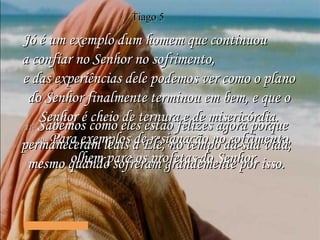 10-   Para exemplos de resignação no sofrimento, olhem para os profetas do Senhor. 11-   Sabemos como eles estão felizes agora porque permaneceram leais a Ele, no tempo da sua vida, mesmo quando sofreram grandemente por isso. Jó é um exemplo dum homem que continuou  a confiar no Senhor no sofrimento,  e das experiências dele podemos ver como o plano do Senhor finalmente terminou em bem, e que o Senhor é cheio de ternura e de misericórdia. Tiago 5 