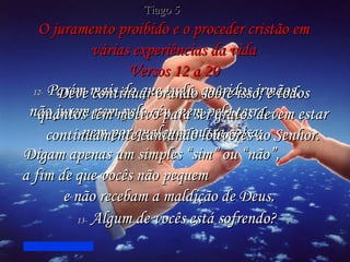 O juramento proibido e o proceder cristão em várias experiências da vida Versos 12 a 20 12-   Porém mais do que tudo, queridos irmãos,  não jurem nem pelo céu, nem pela terra,  nem por qualquer outra coisa;  Digam apenas um simples “sim” ou “não”,  a fim de que vocês não pequem  e não recebam a maldição de Deus.  13-   Algum de vocês está sofrendo? Deve continuar orando sobre isso; e todos quantos têm motivo para ser gratos devem estar continuamente cantando louvores ao Senhor. Tiago 5 