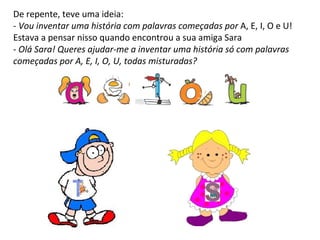 De repente, teve uma ideia:  -  Vou inventar uma história com palavras começadas por  A, E, I, O e U! Estava a pensar nisso quando encontrou a sua amiga Sara -  Olá Sara!   Queres ajudar-me a inventar uma história só com palavras começadas por A, E, I, O, U, todas misturadas?  