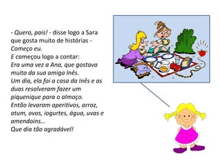 -  Quero, pois!  - disse logo a Sara que gosta muito de histórias -  Começo eu.  E c omeçou logo a contar:  Era uma vez a Ana, que gostava muito da sua amiga Inês.  Um dia, ela foi a casa da Inês e as duas resolveram fazer um piquenique para o almoço. Então levaram aperitivos, arroz, atum, ovos, iogurtes, água, uvas e amendoins… Que dia tão agradável! 