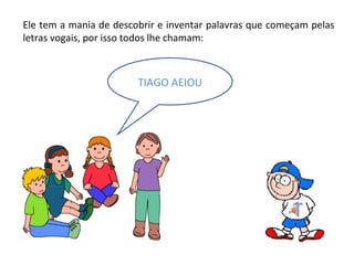 Ele tem a mania de descobrir e inventar palavras que começam pelas letras vogais, por isso todos lhe chamam: TIAGO AEIOU 
