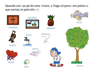 Quando est á  ao pé de uma  á rvore, o Tiago só pens a  em palavr a s que começ a m pela letr a   A . ÁGUA AQUÁRIO ANANÁS ÁGUIA ARMÁRIO AMOR ANEL APITO AGULHA Avião Árvore 