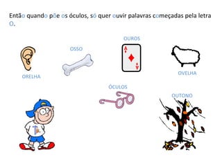 Entã o  quand o  p õ e  o s óculos, s ó  quer  o uvir palavras c o meçadas pela letra  O . ORELHA OSSO OUROS OVELHA ÓCULOS OUTONO 