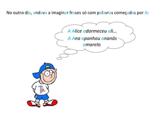 No outro di a ,  a nd a v a  a imagin a r fr a ses só com p a l a vr a s começ a d a s por  A : A   A lice  a dormeceu  a li... A   A na  a panhou  a nanás  a marelo  . 