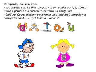 De repente, teve uma ideia:
- Vou inventar uma história com palavras começadas por A, E, I, O e U!
Estava a pensar nisso quando encontrou a sua amiga Sara
- Olá Sara! Queres ajudar-me a inventar uma história só com palavras
começadas por A, E, I, O, U, todas misturadas?
 