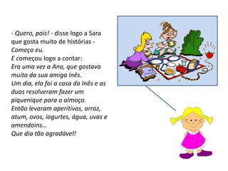 - Quero, pois! - disse logo a Sara
que gosta muito de histórias -
Começo eu.
E começou logo a contar:
Era uma vez a Ana, que gostava
muito da sua amiga Inês.
Um dia, ela foi a casa da Inês e as
duas resolveram fazer um
piquenique para o almoço.
Então levaram aperitivos, arroz,
atum, ovos, iogurtes, água, uvas e
amendoins…
Que dia tão agradável!
 