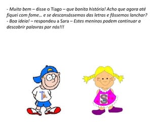 - Muito bem – disse o Tiago – que bonita história! Acho que agora até
fiquei com fome… e se descansássemos das letras e fôssemos lanchar?
- Boa ideia! – respondeu a Sara – Estes meninos podem continuar a
descobrir palavras por nós!!!
 