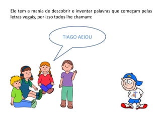 Ele tem a mania de descobrir e inventar palavras que começam pelas
letras vogais, por isso todos lhe chamam:
TIAGO AEIOU
 
