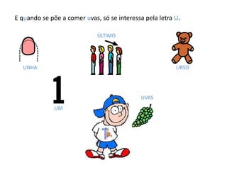 E quando se põe a comer uvas, só se interessa pela letra U.
UNHA
ÚLTIMO
URSO
UM
UVAS
 
