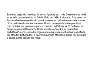 Este seu segundo mandato foi curto. Apenas de 11 de Dezembro de 1925 ao eclodir do movimento do 28 de Maio de 1926. A situação financeira do País era bastante melhor do que durante o seu primeiro mandato, mas o clima político não era nada calmo. Houve neste período um problema com os tabacos, passando para o controlo do Estado. A 28 de Maio, em Braga, o general Gomes da Costa revolta-se "contra as quadrilhas partidárias" e em Lisboa foi organizada uma junta revolucionária chefiada por Mendes Cabeçadas, a quem Bernardino Machado acaba por entregar o poder, como explica em 1926:  