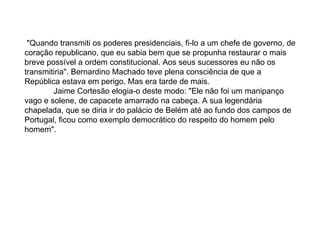   "Quando transmiti os poderes presidenciais, fi-lo a um chefe de governo, de coração republicano, que eu sabia bem que se propunha restaurar o mais breve possível a ordem constitucional. Aos seus sucessores eu não os transmitiria". Bernardino Machado teve plena consciência de que a República estava em perigo. Mas era tarde de mais.               Jaime Cortesão elogia-o deste modo: "Ele não foi um manipanço vago e solene, de capacete amarrado na cabeça. A sua legendária chapelada, que se diria ir do palácio de Belém até ao fundo dos campos de Portugal, ficou como exemplo democrático do respeito do homem pelo homem". 