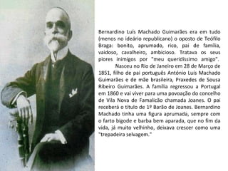 Bernardino Luís Machado Guimarães era em tudo (menos no ideário republicano) o oposto de Teófilo Braga: bonito, aprumado, rico, pai de família, vaidoso, cavalheiro, ambicioso. Tratava os seus piores inimigos por "meu queridíssimo amigo".               Nasceu no Rio de Janeiro em 28 de Março de 1851, filho de pai português António Luís Machado Guimarães e de mãe brasileira, Praxedes de Sousa Ribeiro Guimarães. A família regressou a Portugal em 1860 e vai viver para uma povoação do concelho de Vila Nova de Famalicão chamada Joanes. O pai receberá o título de 1º Barão de Joanes. Bernardino Machado tinha uma figura aprumada, sempre com o farto bigode e barba bem aparada, que no fim da vida, já muito velhinho, deixava crescer como uma "trepadeira selvagem."  