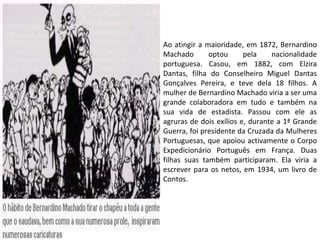 Ao atingir a maioridade, em 1872, Bernardino Machado optou pela nacionalidade portuguesa. Casou, em 1882, com Elzira Dantas, filha do Conselheiro Miguel Dantas Gonçalves Pereira, e teve dela 18 filhos. A mulher de Bernardino Machado viria a ser uma grande colaboradora em tudo e também na sua vida de estadista. Passou com ele as agruras de dois exílios e, durante a 1ª Grande Guerra, foi presidente da Cruzada da Mulheres Portuguesas, que apoiou activamente o Corpo Expedicionário Português em França. Duas filhas suas também participaram. Ela viria a escrever para os netos, em 1934, um livro de Contos.  