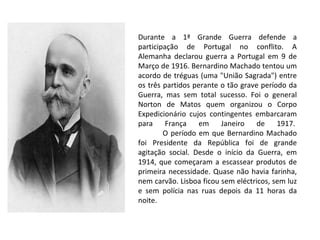 Durante a 1ª Grande Guerra defende a participação de Portugal no conflito. A Alemanha declarou guerra a Portugal em 9 de Março de 1916. Bernardino Machado tentou um acordo de tréguas (uma "União Sagrada") entre os três partidos perante o tão grave período da Guerra, mas sem total sucesso. Foi o general Norton de Matos quem organizou o Corpo Expedicionário cujos contingentes embarcaram para França em Janeiro de 1917.               O período em que Bernardino Machado foi Presidente da República foi de grande agitação social. Desde o início da Guerra, em 1914, que começaram a escassear produtos de primeira necessidade. Quase não havia farinha, nem carvão. Lisboa ficou sem eléctricos, sem luz e sem polícia nas ruas depois da 11 horas da noite.  