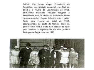 Sidónio Pais faz-se eleger Presidente da República, por sufrágio universal, em Abril de 1918 e à revelia da Constituição de 1911. Bernardino Machado recusou resignar à Presidência, mas foi detido no Palácio de Belém durante uns dias. Depois é-lhe imposto o exílio. Parte para França no Natal de 1917, acompanhado de parte da família, onde irá perder uma filha e onde não desiste de lutar pelo retorno à legitimidade da vida política Portuguesa. Regressará em 1919. 