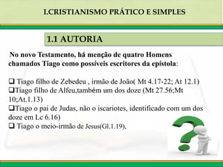 1.1 AUTORIA
I.CRISTIANISMO PRÁTICO E SIMPLES
No novo Testamento, há menção de quatro Homens
chamados Tiago como possíveis escritores da epístola:
 Tiago filho de Zebedeu , irmão de João( Mt 4.17-22; At 12.1)
Tiago filho de Alfeu,também um dos doze (Mt 27.56;Mt
10;At.1.13)
Tiago o pai de Judas, não o iscariotes, identificado com um dos
doze em Lc 6.16)
 Tiago o meio-irmão de Jesus(Gl.1.19),
 