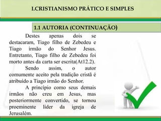 Destes apenas dois se
destacaram, Tiago filho de Zebedeu e
Tiago irmão do Senhor Jesus.
Entretanto, Tiago filho de Zebedeu foi
morto antes da carta ser escrita(At12.2).
Sendo assim, o autor
comumente aceito pela tradição cristã é
atribuído a Tiago irmão do Senhor.
A princípio como seus demais
irmãos não creu em Jesus, mas
posteriormente convertido, se tornou
proeminente líder da igreja de
Jerusalém.
1.1 AUTORIA (CONTINUAÇÃO)
I.CRISTIANISMO PRÁTICO E SIMPLES
 
