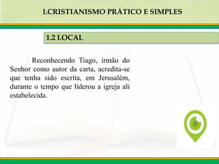 Reconhecendo Tiago, irmão do
Senhor como autor da carta, acredita-se
que tenha sido escrita, em Jerusalém,
durante o tempo que liderou a igreja ali
estabelecida.
1.2 LOCAL
I.CRISTIANISMO PRÁTICO E SIMPLES
 