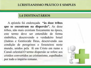 A epístola foi endereçada “às doze tribos
que se encontram na dispersão”. As doze
tribos, não mais existiam fisicamente na época,
este termo deve ser entendido de forma
simbólica, descrevendo o verdadeiro Israel
(Judeus e Gentios)de Deus, descrevendo sua
condição de peregrinos e forasteiros neste
mundo, unidos pela fé em Cristo em rumo a
Canaã celestial.O termo dispersão se refere aos
cristãos convertidos ao cristianismo, espalhados
por todo o império romano.
1.4 DESTINATÁRIOS
I.CRISTIANISMO PRÁTICO E SIMPLES
 