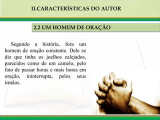 2.2 UM HOMEM DE ORAÇÃO
II.CARACTERÍSTICAS DO AUTOR
Segundo a história, fora um
homem de oração constante. Dele se
diz que tinha os joelhos calejados,
parecidos como de um camelo, pelo
fato de passar horas e mais horas em
oração, ininterrupta, pelos seus
irmãos.
 