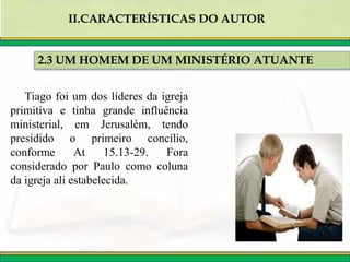 2.3 UM HOMEM DE UM MINISTÉRIO ATUANTE
II.CARACTERÍSTICAS DO AUTOR
Tiago foi um dos líderes da igreja
primitiva e tinha grande influência
ministerial, em Jerusalém, tendo
presidido o primeiro concílio,
conforme At 15.13-29. Fora
considerado por Paulo como coluna
da igreja ali estabelecida.
 