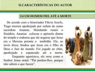 2.4 UM HOMEM FIEL ATÉ A MORTE
II.CARACTERÍSTICAS DO AUTOR
De acordo com o historiador Flávio Josefo,
Tiago morreu apedrejado por ordem do sumo
sacerdote Ananias. Mandando reunir o
Sinédrio, Ananias colocou o apóstolo diante
do templo e ordenou que ele negasse que Jesus
era o Messias perante a multidão. Ele, ao
invés disso, bradou que Jesus era o filho de
Deus e Juiz do mundo. Foi jogado ao chão,
apedrejado e espancado até a morte.
Enquanto agonizava, ele orou como o
Senhor Jesus orara: “Pai perdoa-lhes, porque
não sabem o que fazem”.
 