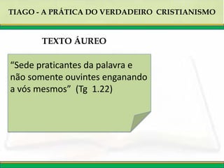 TIAGO - A PRÁTICA DO VERDADEIRO CRISTIANISMO
“Sede praticantes da palavra e
não somente ouvintes enganando
a vós mesmos” (Tg 1.22)
TEXTO ÁUREO
 